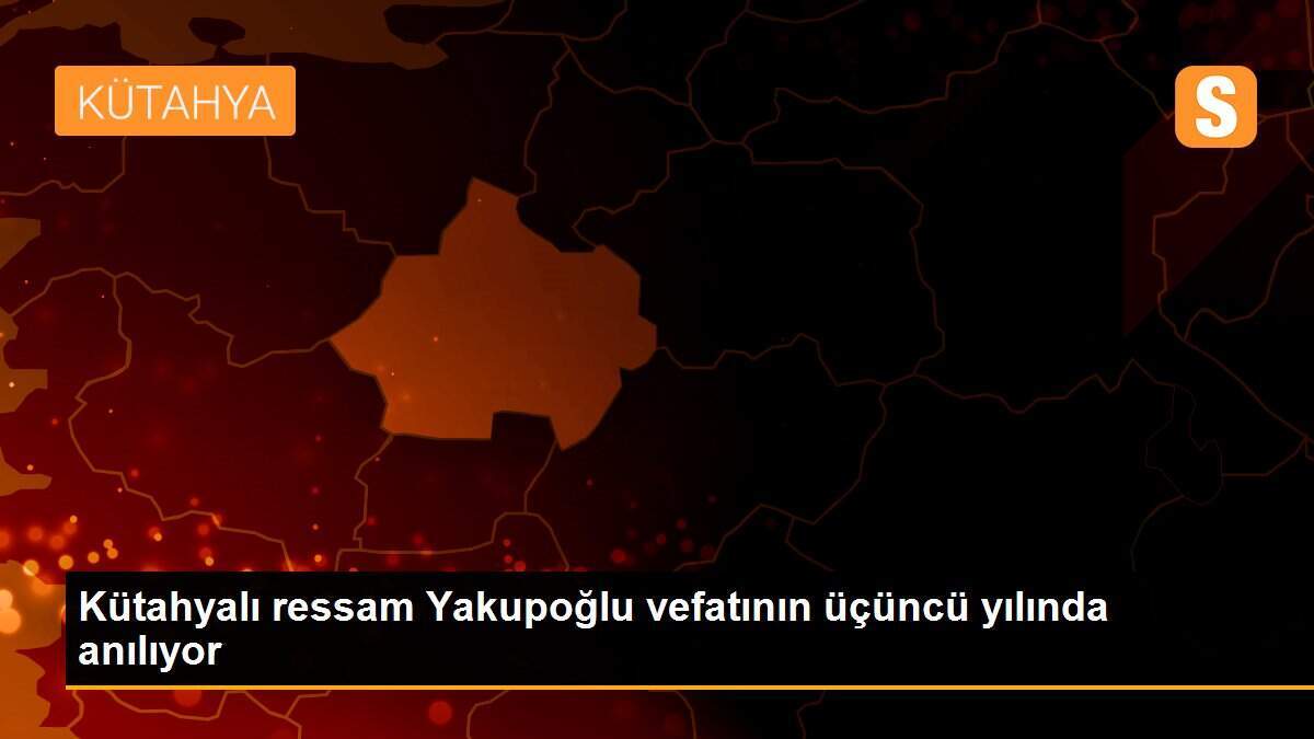 Kütahyalı ressam Yakupoğlu vefatının üçüncü yılında anılıyor
