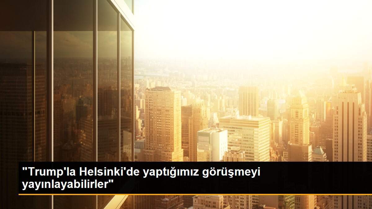 "Trump\'la Helsinki\'de yaptığımız görüşmeyi yayınlayabilirler"