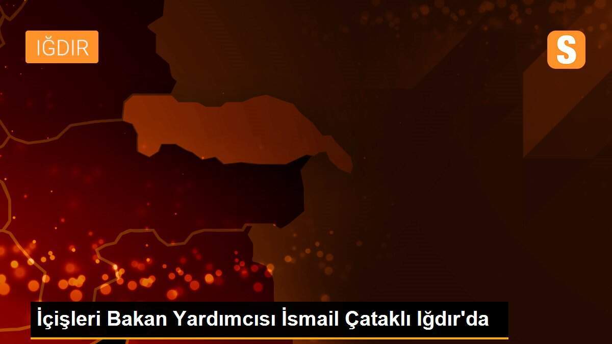 İçişleri Bakan Yardımcısı İsmail Çataklı Iğdır\'da