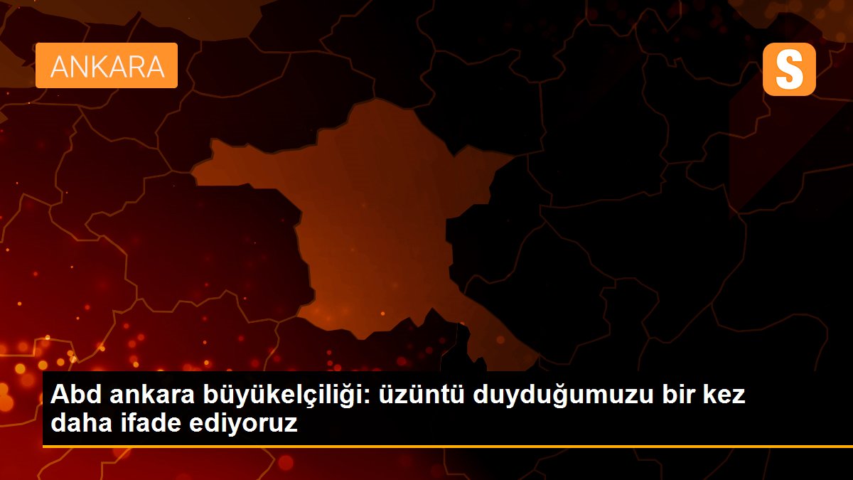 Abd ankara büyükelçiliği: üzüntü duyduğumuzu bir kez daha ifade ediyoruz