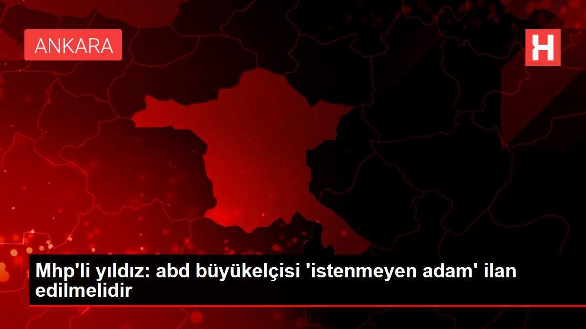 Mhp'li yıldız: abd büyükelçisi 'istenmeyen adam' ilan edilmelidir