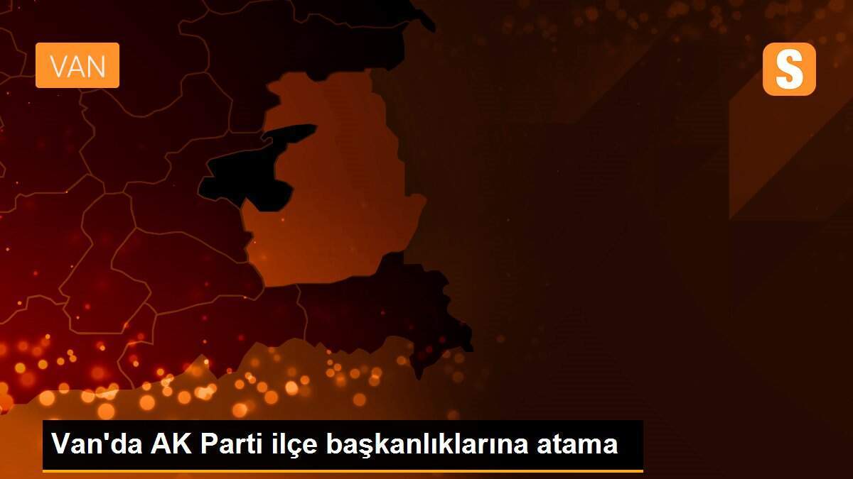 Van\'da AK Parti ilçe başkanlıklarına atama