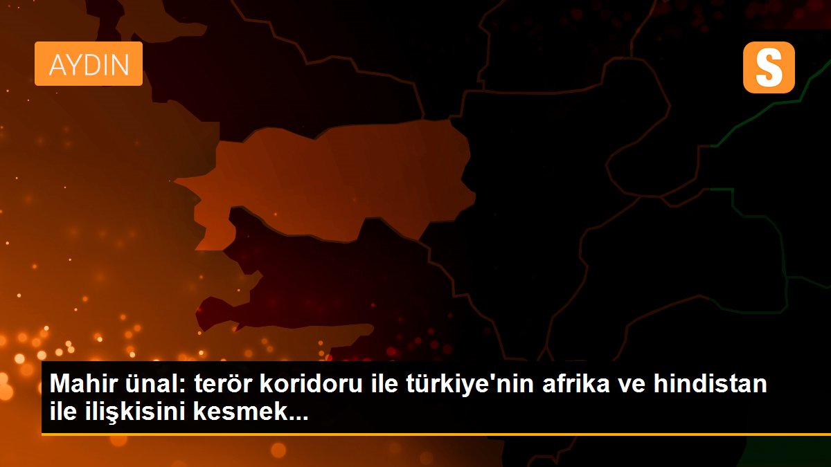 Mahir ünal: terör koridoru ile türkiye\'nin afrika ve hindistan ile ilişkisini kesmek...