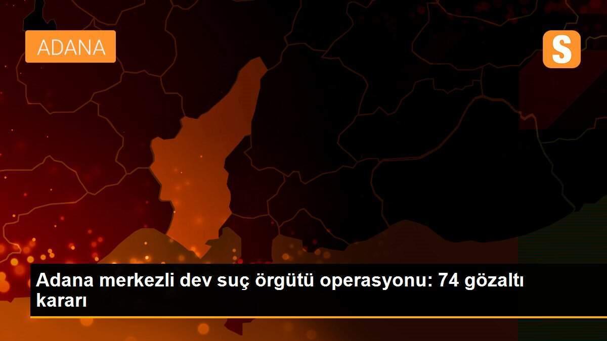 Adana merkezli dev suç örgütü operasyonu: 74 gözaltı kararı