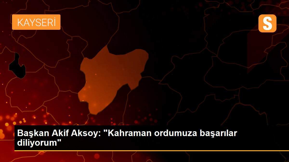 Başkan Akif Aksoy: "Kahraman ordumuza başarılar diliyorum"