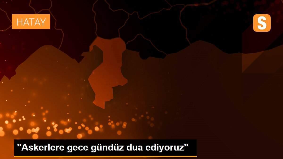 "Askerlere gece gündüz dua ediyoruz"