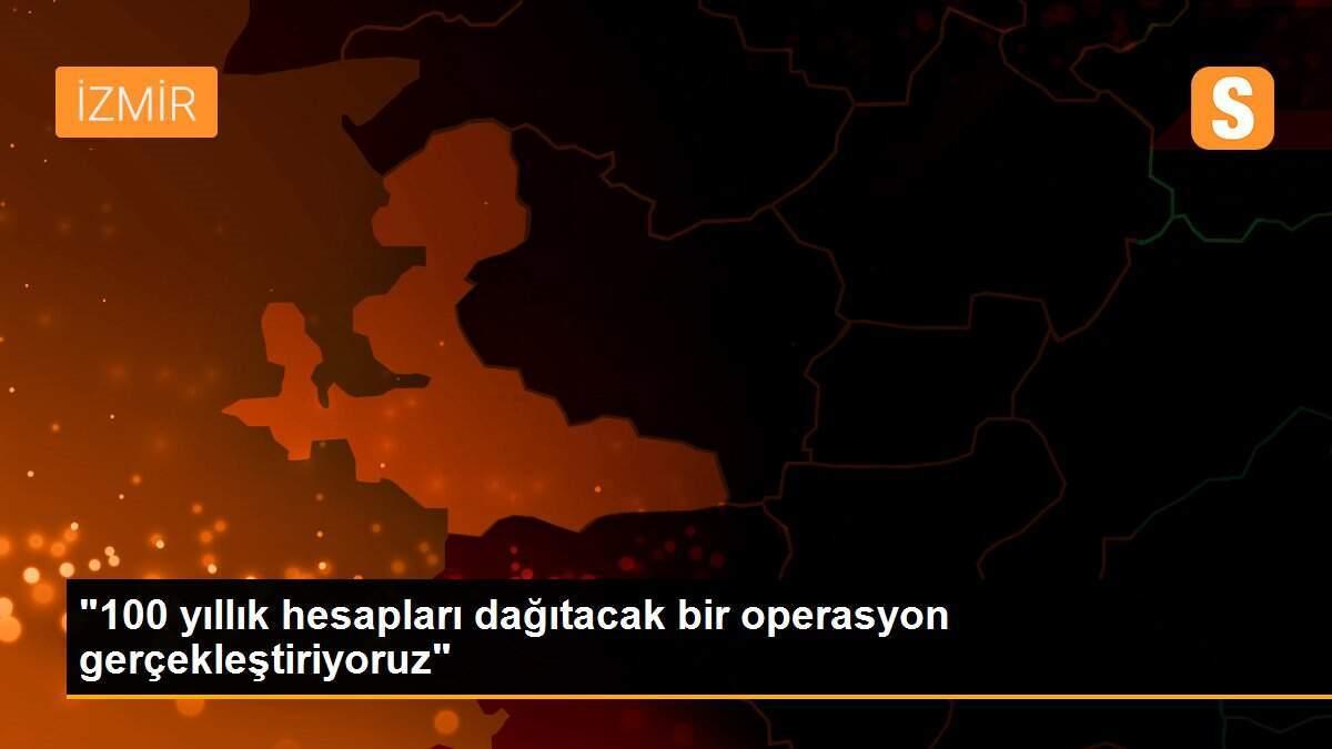 "100 yıllık hesapları dağıtacak bir operasyon gerçekleştiriyoruz"