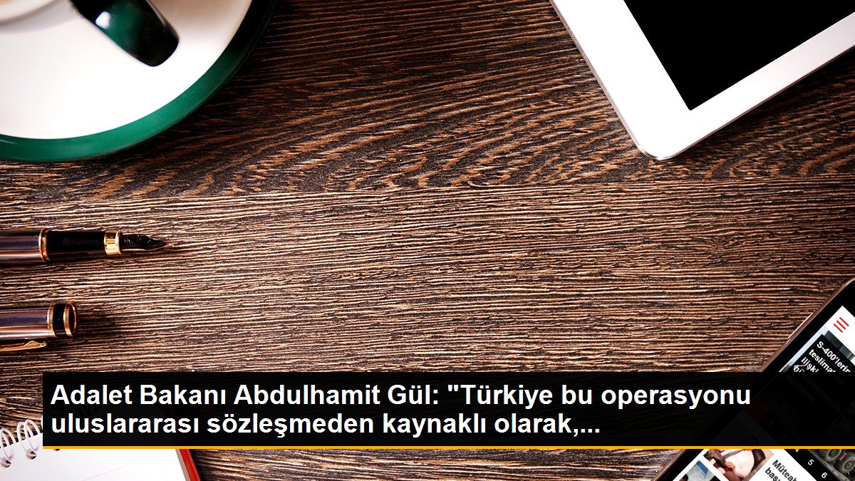 Adalet Bakanı Abdulhamit Gül: "Türkiye bu operasyonu uluslararası sözleşmeden kaynaklı olarak,...
