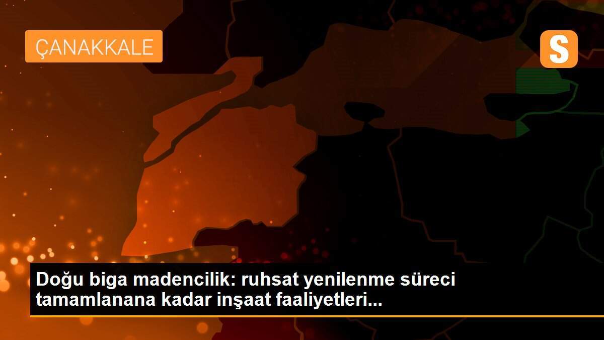 Doğu biga madencilik: ruhsat yenilenme süreci tamamlanana kadar inşaat faaliyetleri...