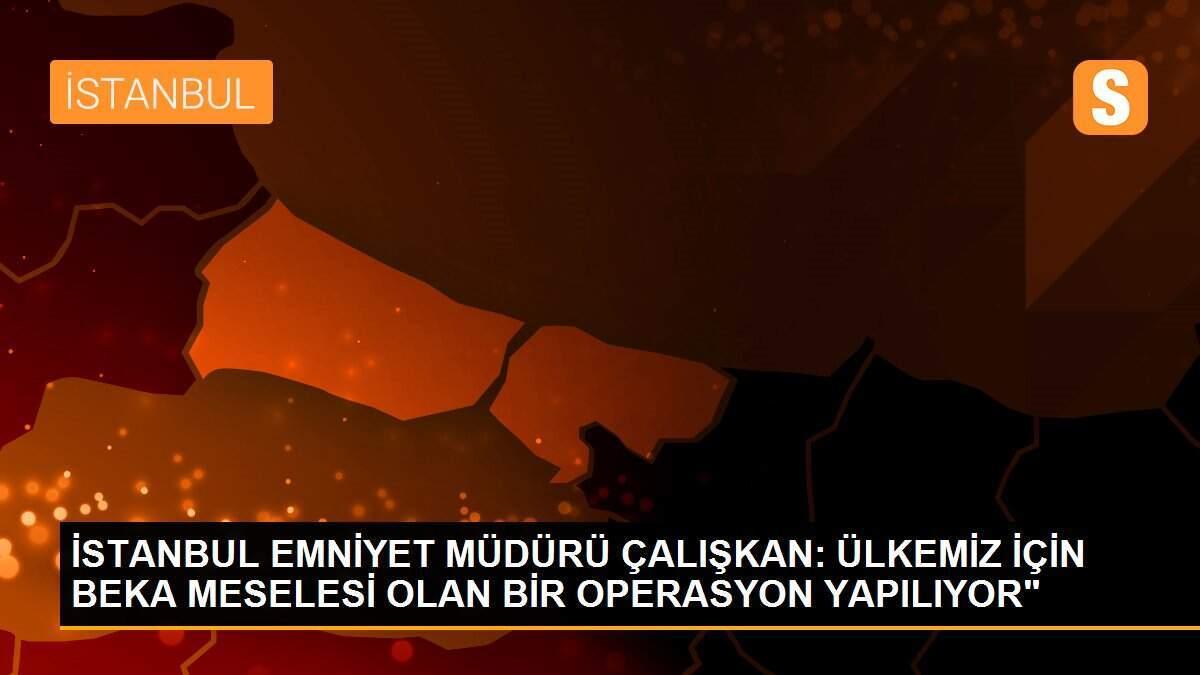 İSTANBUL EMNİYET MÜDÜRÜ ÇALIŞKAN: ÜLKEMİZ İÇİN BEKA MESELESİ OLAN BİR OPERASYON YAPILIYOR"