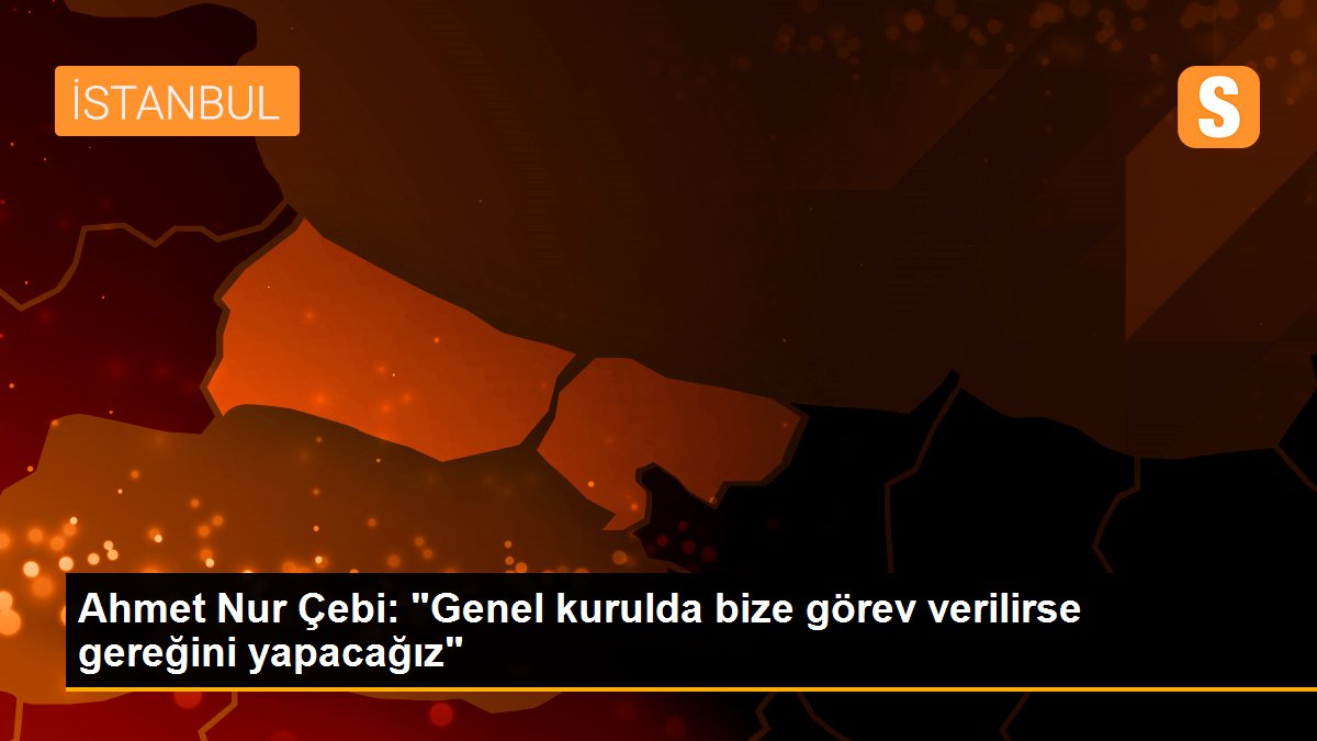 Ahmet Nur Çebi: "Genel kurulda bize görev verilirse gereğini yapacağız"