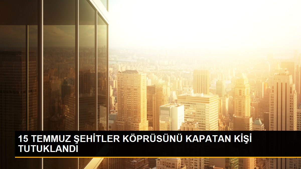  15 TEMMUZ ŞEHİTLER KÖPRÜSÜNÜ KAPATAN KİŞİ TUTUKLANDI