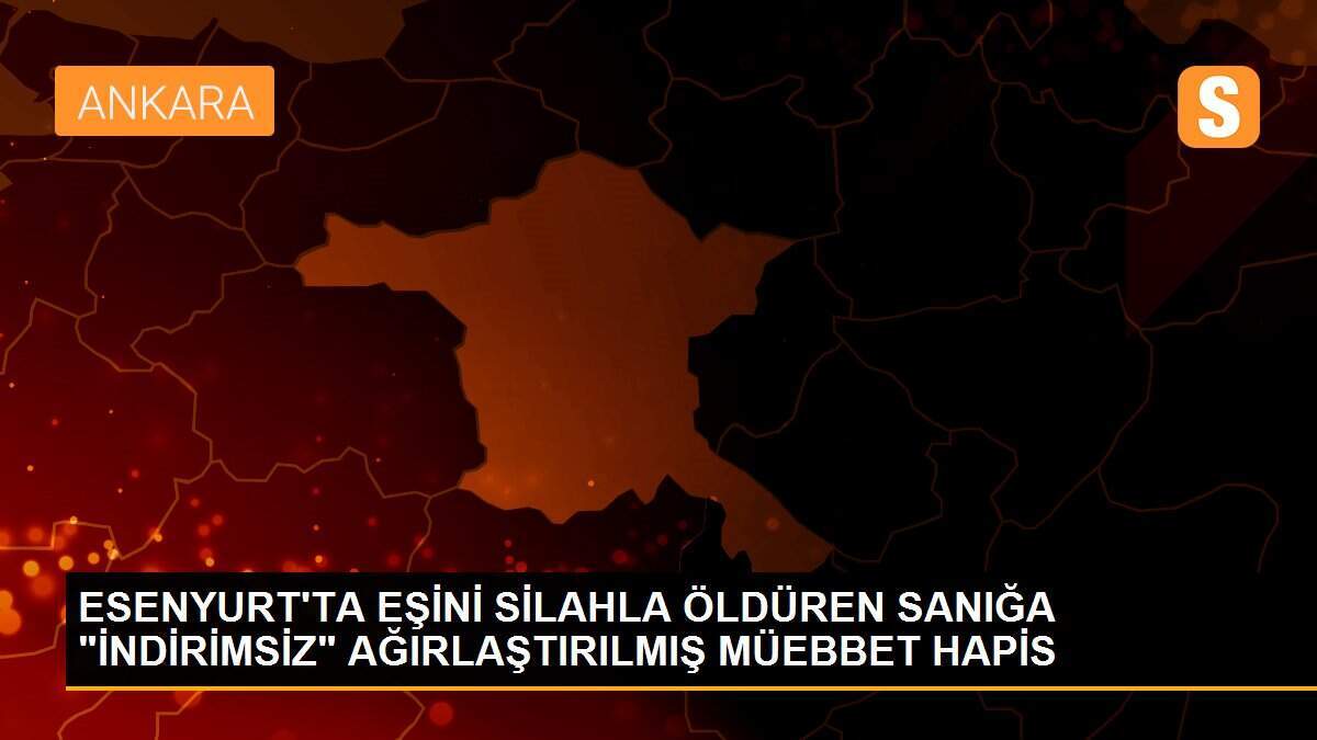 ESENYURT\'TA EŞİNİ SİLAHLA ÖLDÜREN SANIĞA "İNDİRİMSİZ" AĞIRLAŞTIRILMIŞ MÜEBBET HAPİS