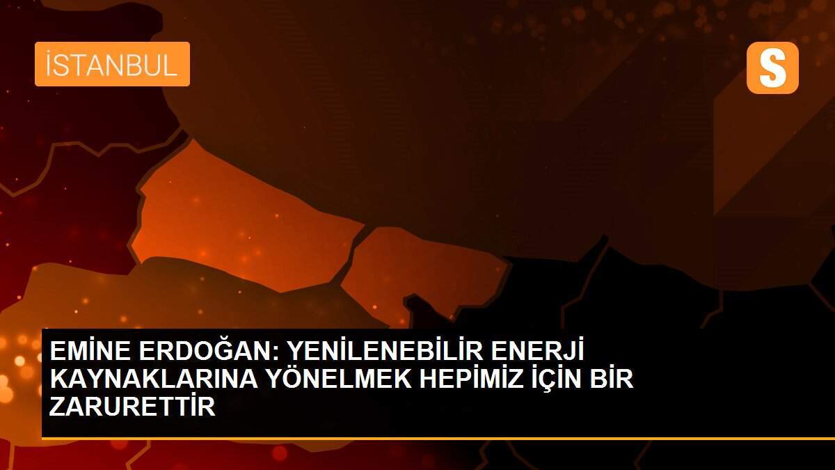 EMİNE ERDOĞAN: YENİLENEBİLİR ENERJİ KAYNAKLARINA YÖNELMEK HEPİMİZ İÇİN BİR ZARURETTİR