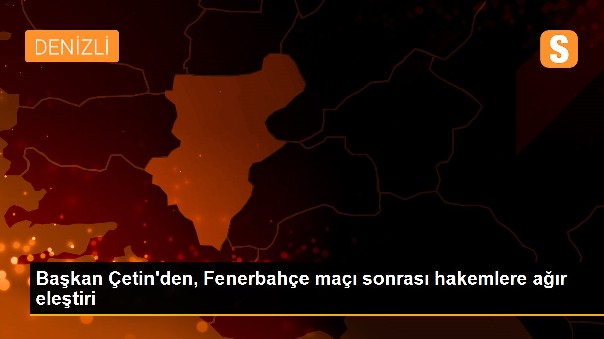 Başkan Çetin\'den, Fenerbahçe maçı sonrası hakemlere ağır eleştiri