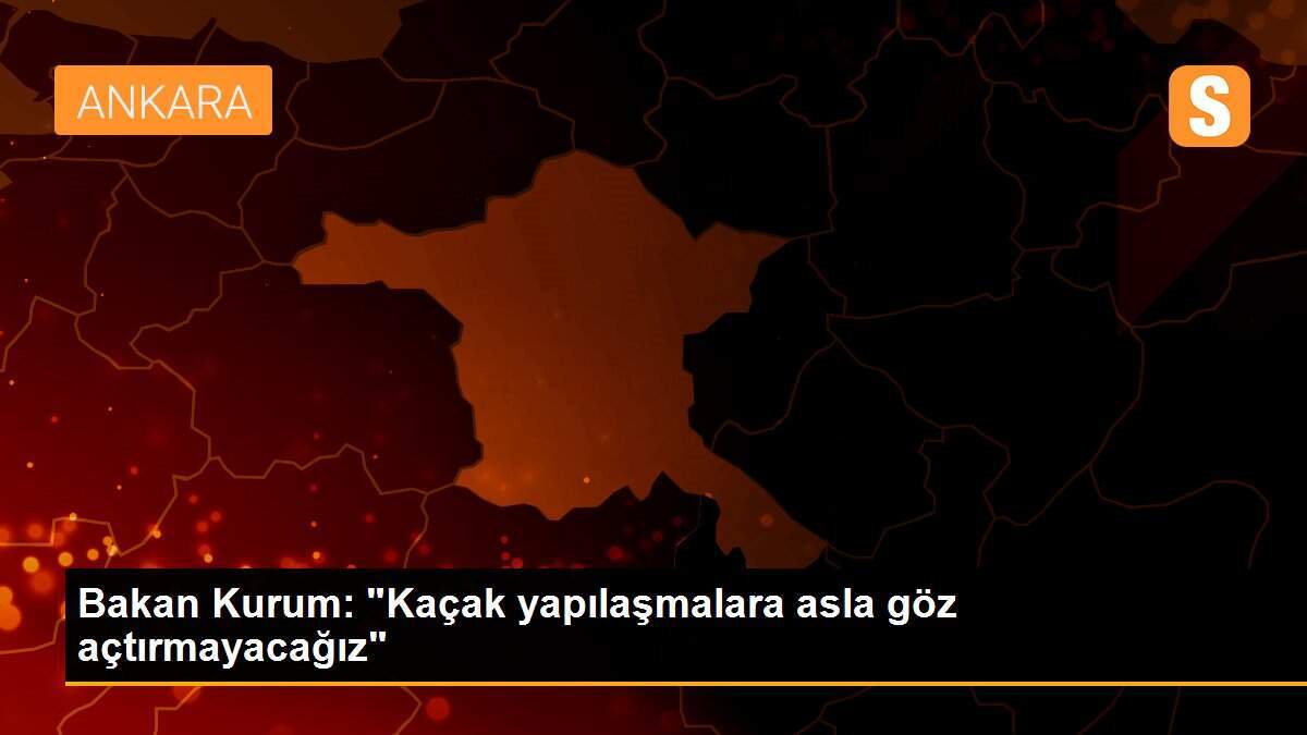 Bakan Kurum: "Kaçak yapılaşmalara asla göz açtırmayacağız"