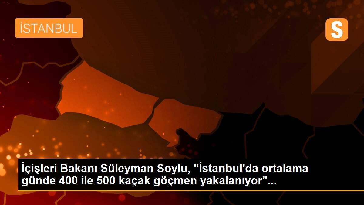 İçişleri Bakanı Süleyman Soylu, "İstanbul\'da ortalama günde 400 ile 500 kaçak göçmen yakalanıyor"...