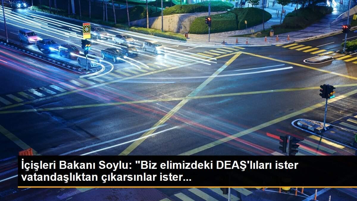 İçişleri Bakanı Soylu: "Biz elimizdeki DEAŞ\'lıları ister vatandaşlıktan çıkarsınlar ister...