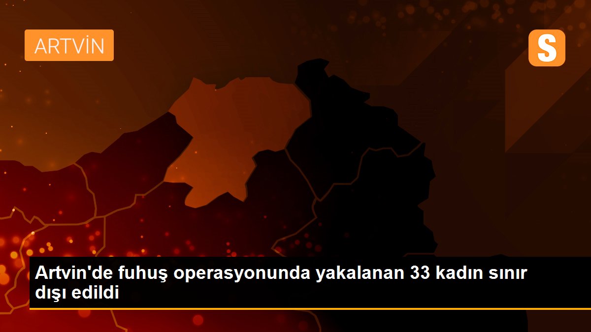 Artvin\'de fuhuş operasyonunda yakalanan 33 kadın sınır dışı edildi