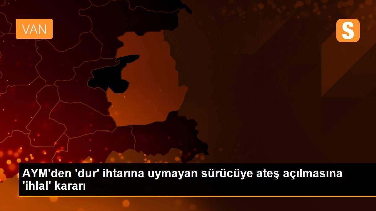 AYM\'den \'dur\' ihtarına uymayan sürücüye ateş açılmasına \'ihlal\' kararı