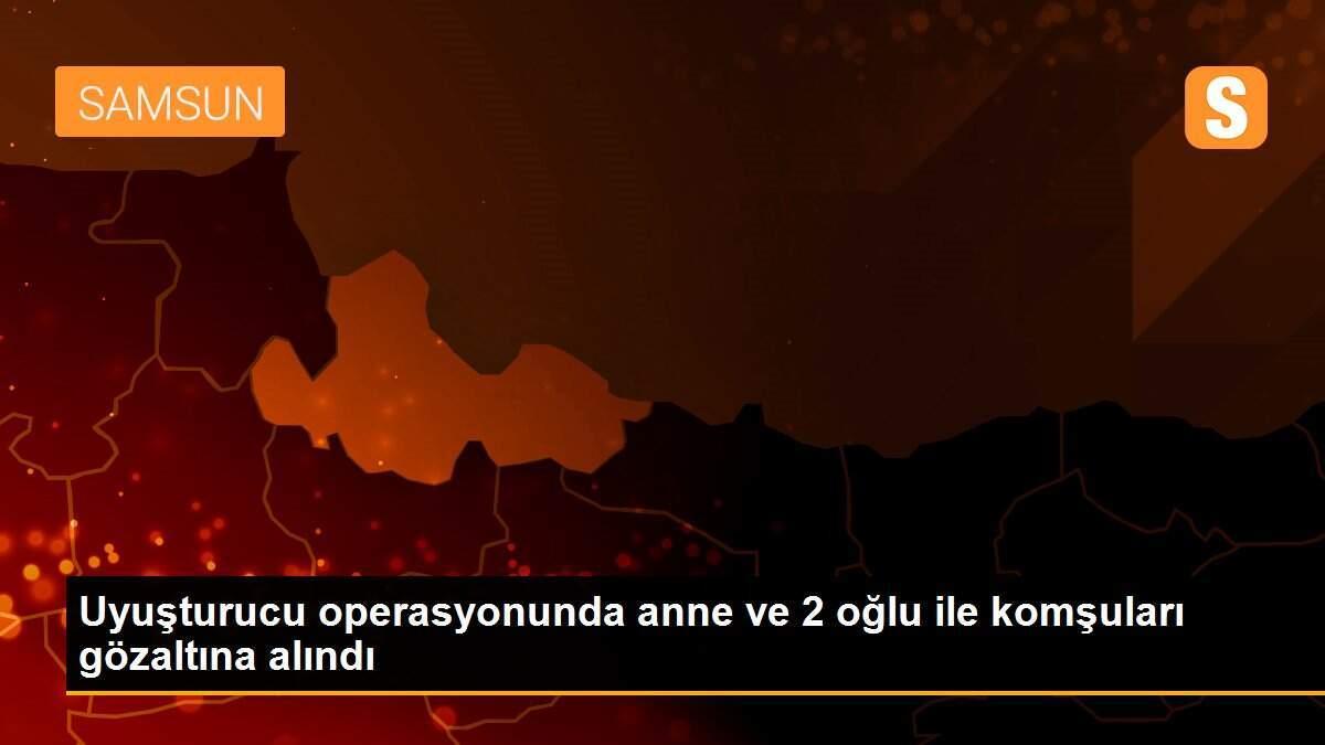 Uyuşturucu operasyonunda anne ve 2 oğlu ile komşuları gözaltına alındı