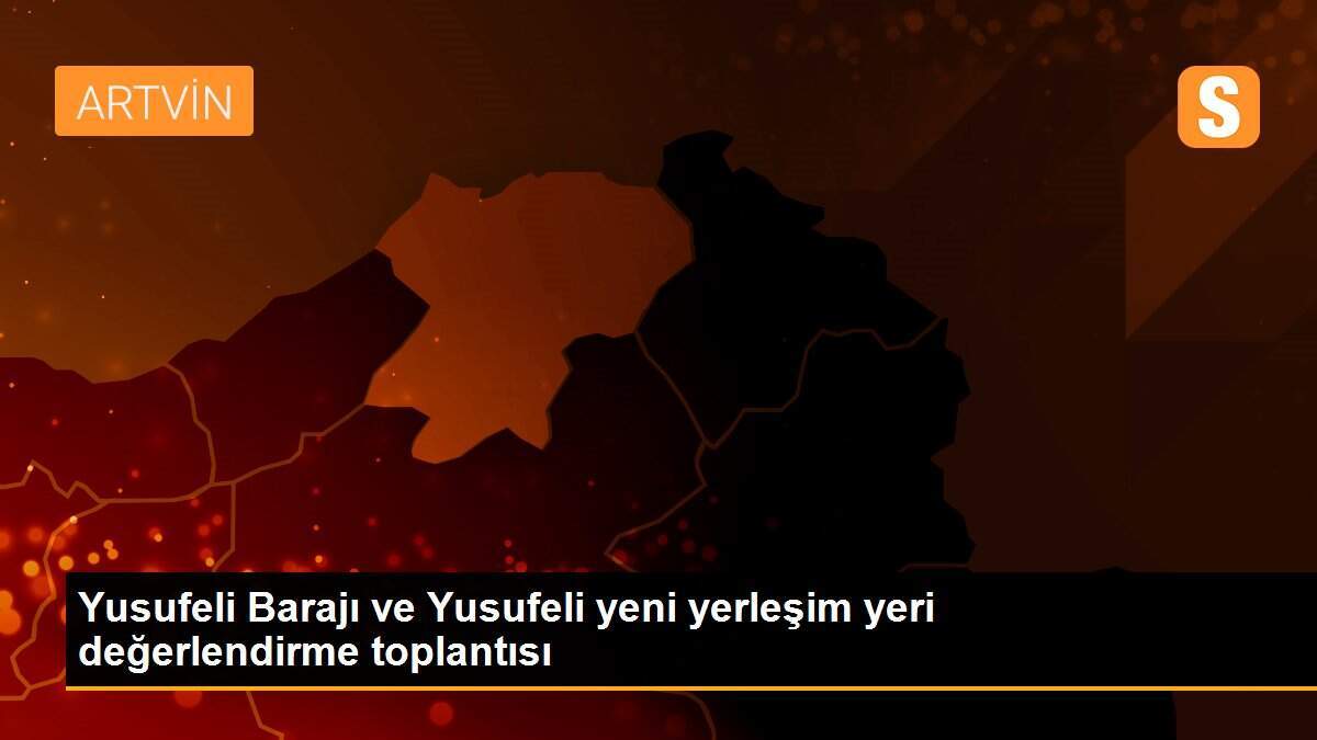 Yusufeli Barajı ve Yusufeli yeni yerleşim yeri değerlendirme toplantısı