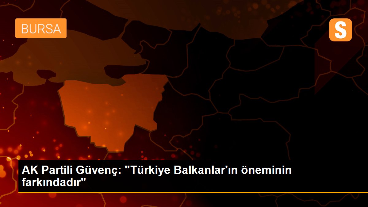 AK Partili Güvenç: "Türkiye Balkanlar\'ın öneminin farkındadır"