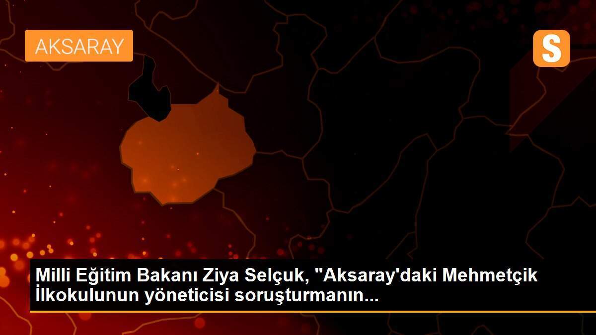 Milli Eğitim Bakanı Ziya Selçuk, "Aksaray\'daki Mehmetçik İlkokulunun yöneticisi soruşturmanın...