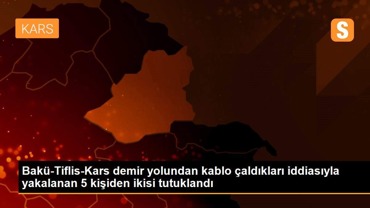 Bakü-Tiflis-Kars demir yolundan kablo çaldıkları iddiasıyla yakalanan 5 kişiden ikisi tutuklandı
