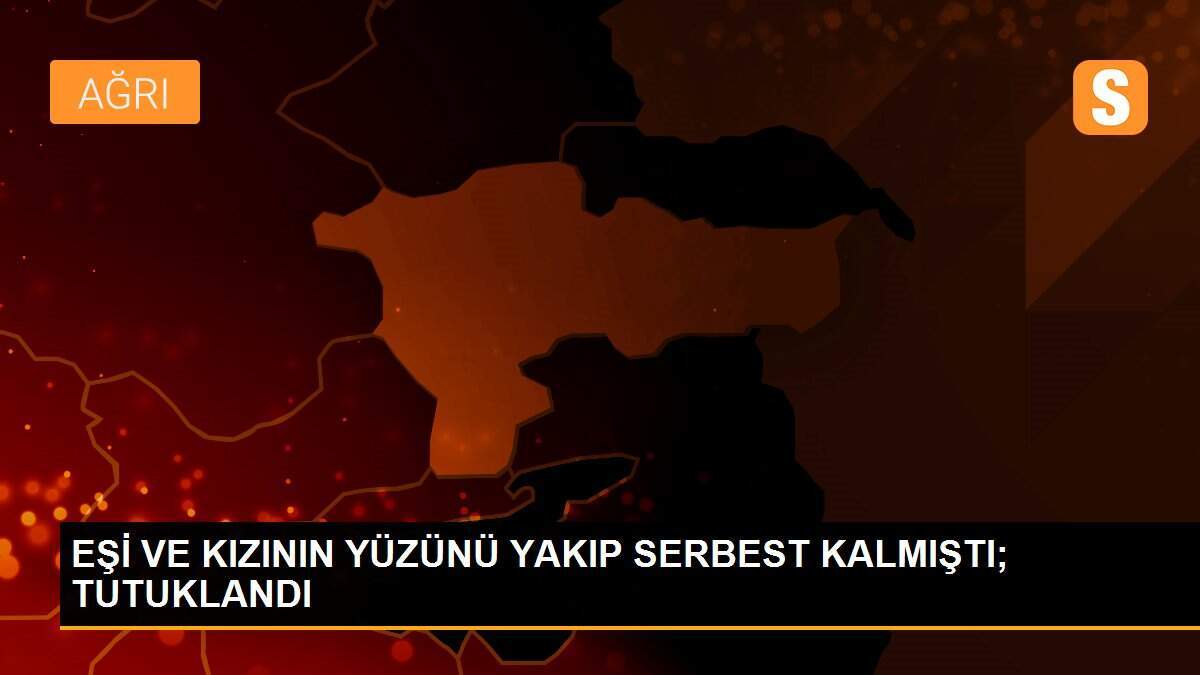 EŞİ VE KIZININ YÜZÜNÜ YAKIP SERBEST KALMIŞTI; TUTUKLANDI