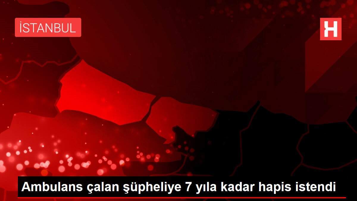 Ambulans çalan şüpheliye 7 yıla kadar hapis istendi