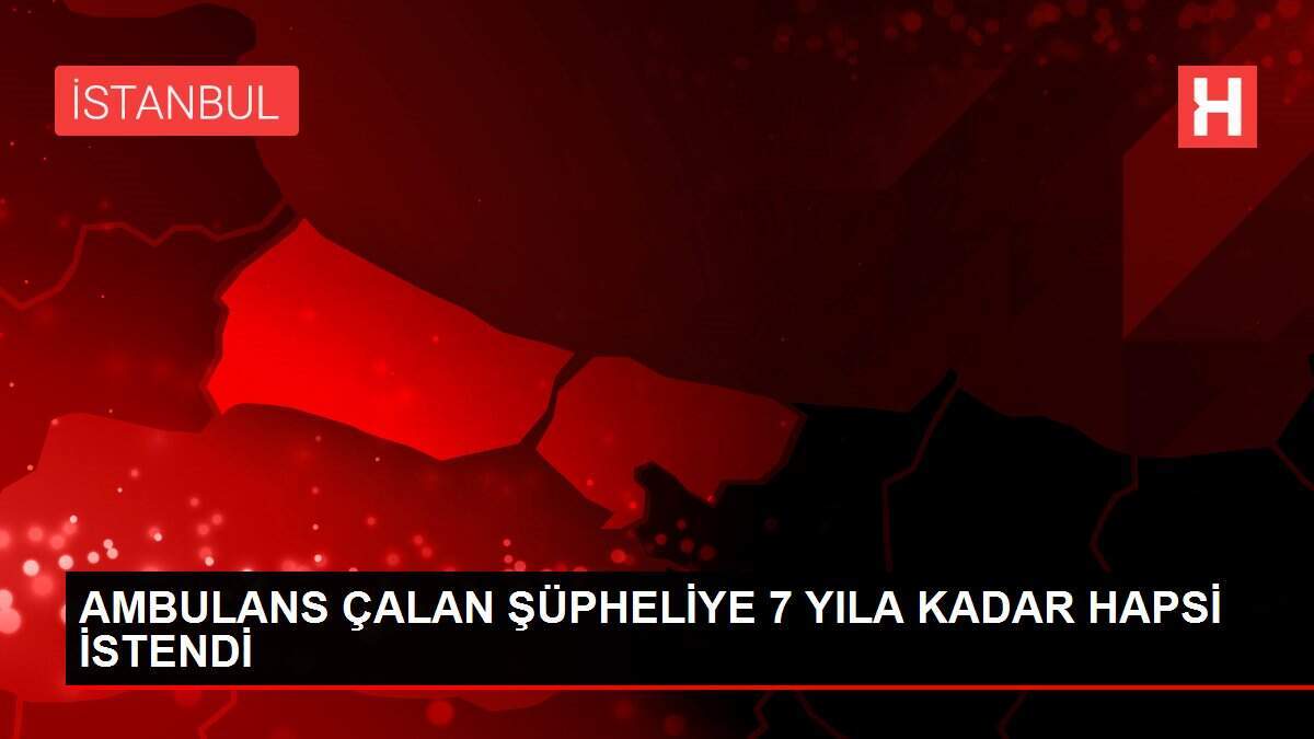  AMBULANS ÇALAN ŞÜPHELİYE 7 YILA KADAR HAPSİ İSTENDİ