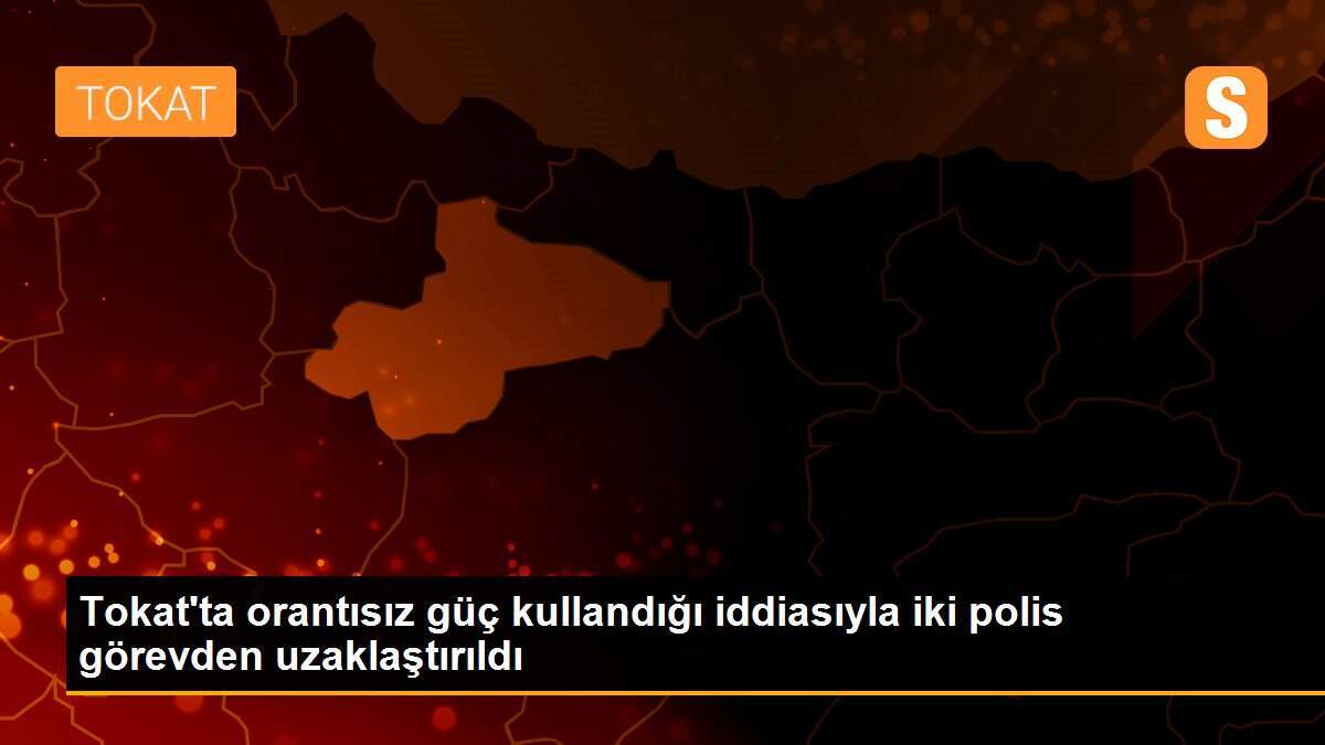 Tokat\'ta orantısız güç kullandığı iddiasıyla iki polis görevden uzaklaştırıldı