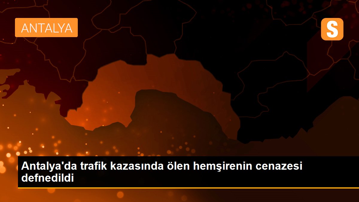 Antalya\'da trafik kazasında ölen hemşirenin cenazesi defnedildi