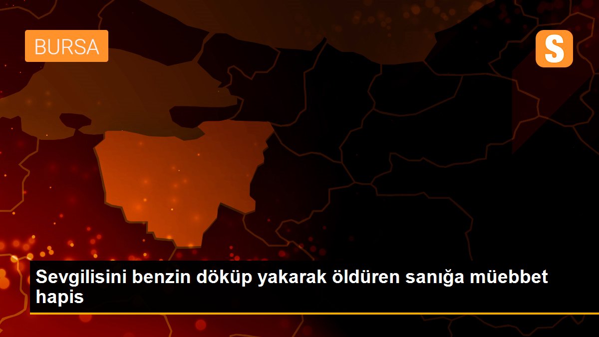 Sevgilisini benzin döküp yakarak öldüren sanığa müebbet hapis