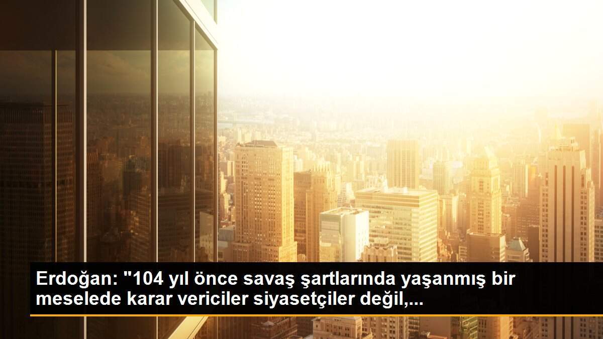 Erdoğan: "104 yıl önce savaş şartlarında yaşanmış bir meselede karar vericiler siyasetçiler değil,...