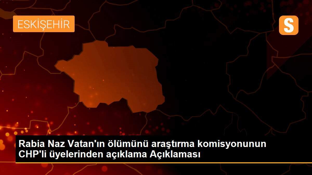 Rabia Naz Vatan\'ın ölümünü araştırma komisyonunun CHP\'li üyelerinden açıklama Açıklaması