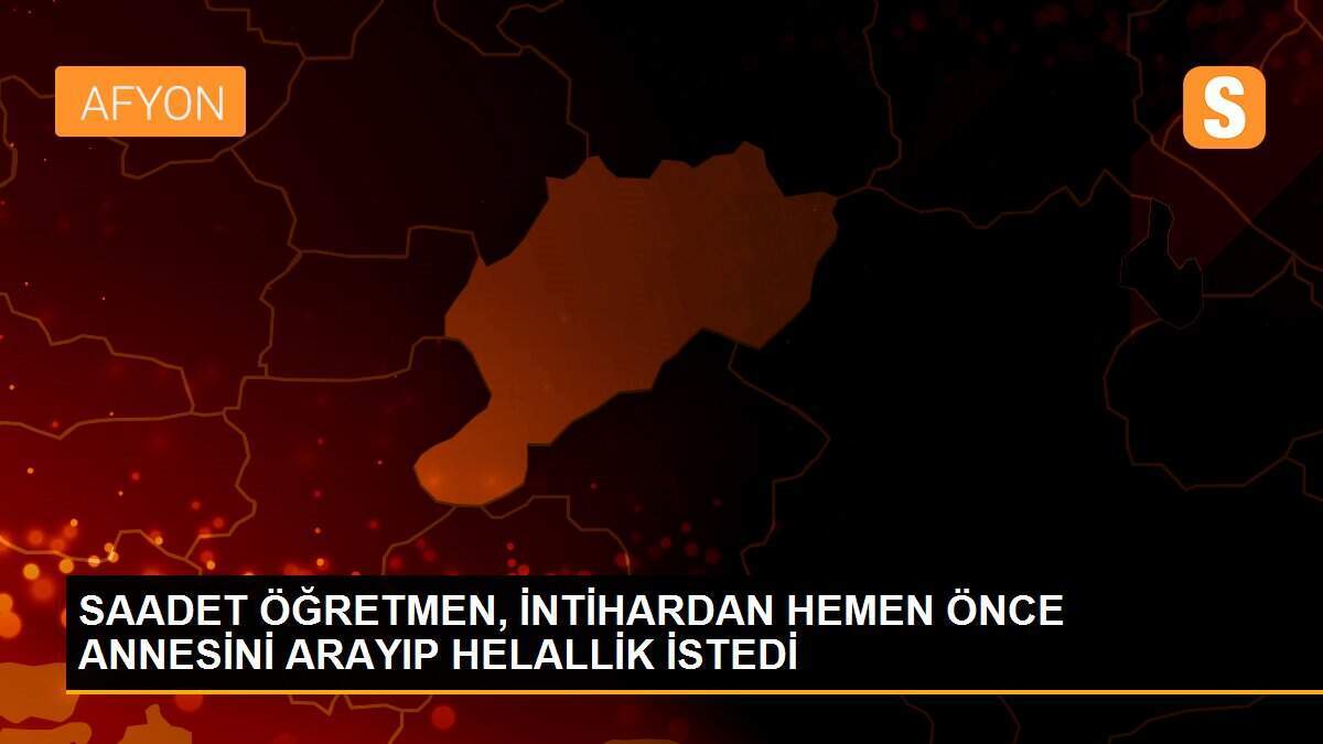 SAADET ÖĞRETMEN, İNTİHARDAN HEMEN ÖNCE ANNESİNİ ARAYIP HELALLİK İSTEDİ