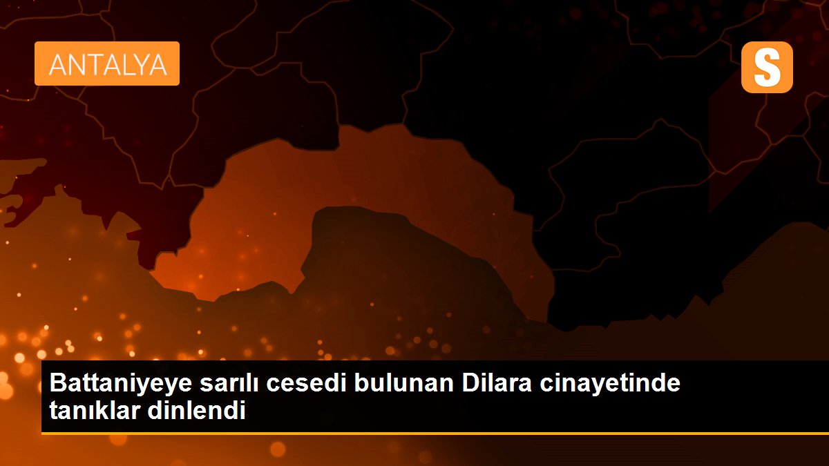 Battaniyeye sarılı cesedi bulunan Dilara cinayetinde tanıklar dinlendi