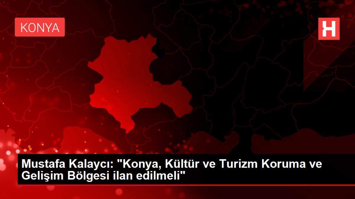 Mustafa Kalaycı: 'Konya, Kültür ve Turizm Koruma ve Gelişim Bölgesi ilan edilmeli'
