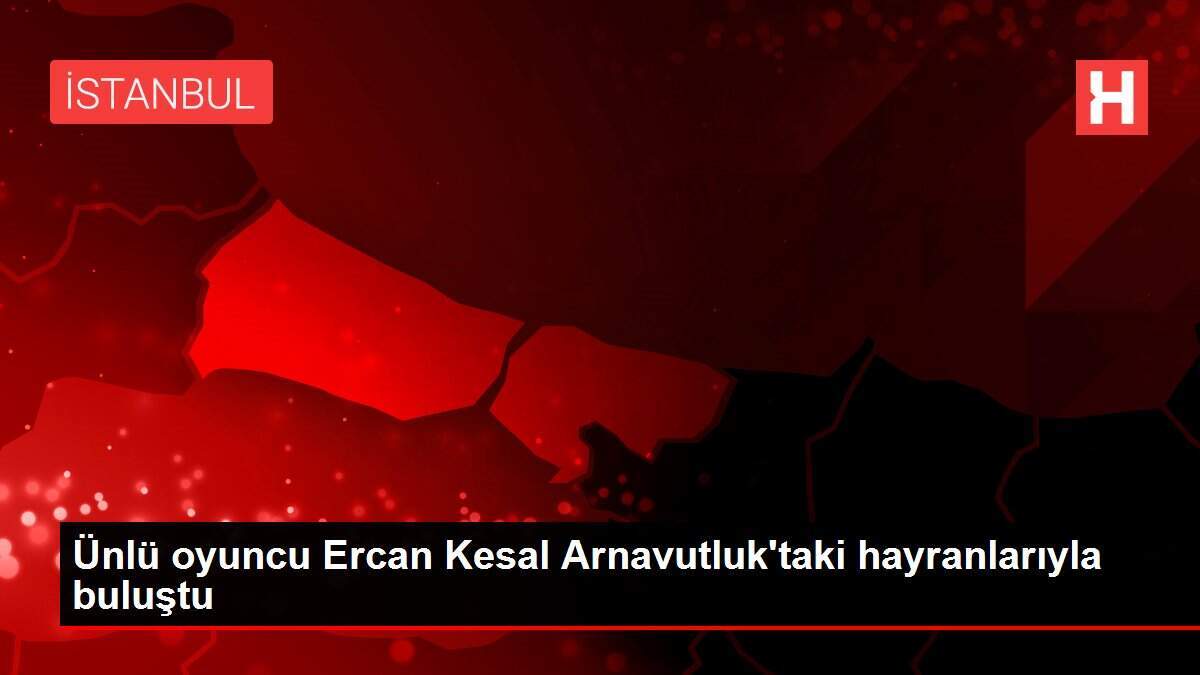 Ünlü oyuncu Ercan Kesal Arnavutluk'taki hayranlarıyla buluştu
