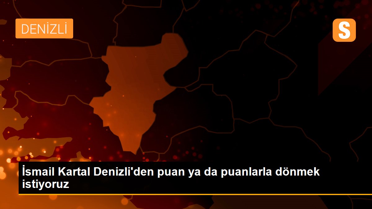 İsmail Kartal Denizli\'den puan ya da puanlarla dönmek istiyoruz