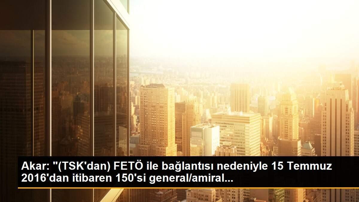 Akar: "(TSK\'dan) FETÖ ile bağlantısı nedeniyle 15 Temmuz 2016\'dan itibaren 150\'si general/amiral...