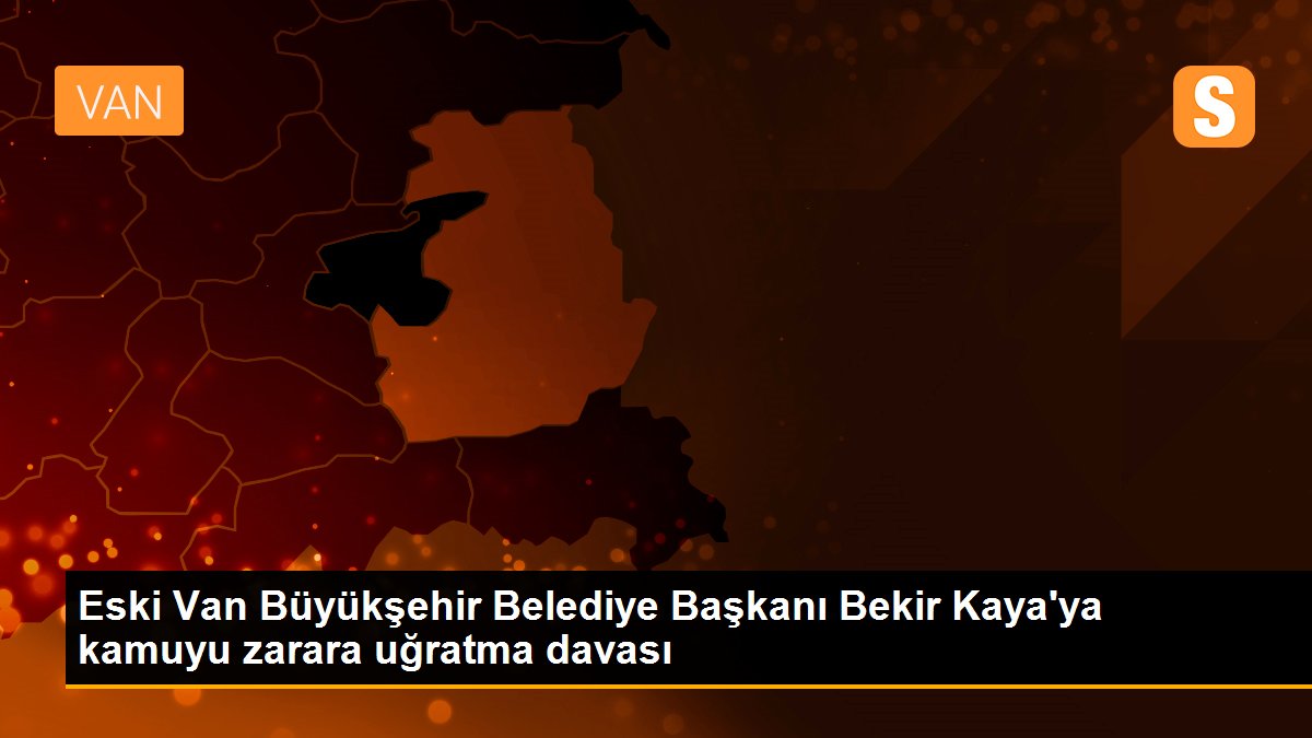 Eski Van Büyükşehir Belediye Başkanı Bekir Kaya\'ya kamuyu zarara uğratma davası