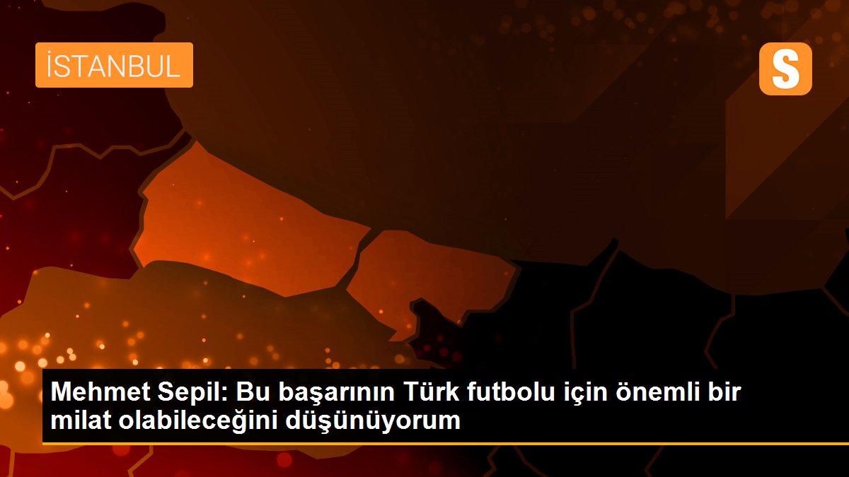 Mehmet Sepil: Bu başarının Türk futbolu için önemli bir milat olabileceğini düşünüyorum