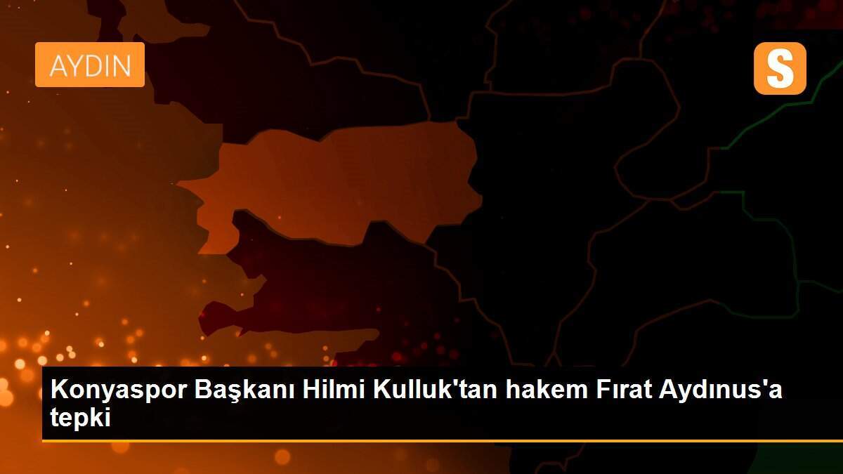 Konyaspor Başkanı Hilmi Kulluk\'tan hakem Fırat Aydınus\'a tepki