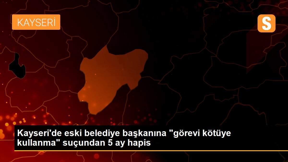 Kayseri\'de eski belediye başkanına "görevi kötüye kullanma" suçundan 5 ay hapis