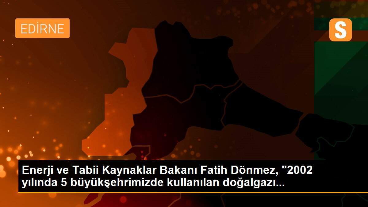 Enerji ve Tabii Kaynaklar Bakanı Fatih Dönmez, "2002 yılında 5 büyükşehrimizde kullanılan doğalgazı...