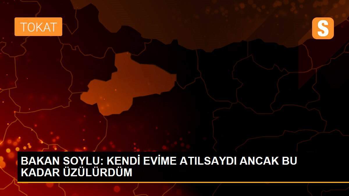 BAKAN SOYLU: KENDİ EVİME ATILSAYDI ANCAK BU KADAR ÜZÜLÜRDÜM