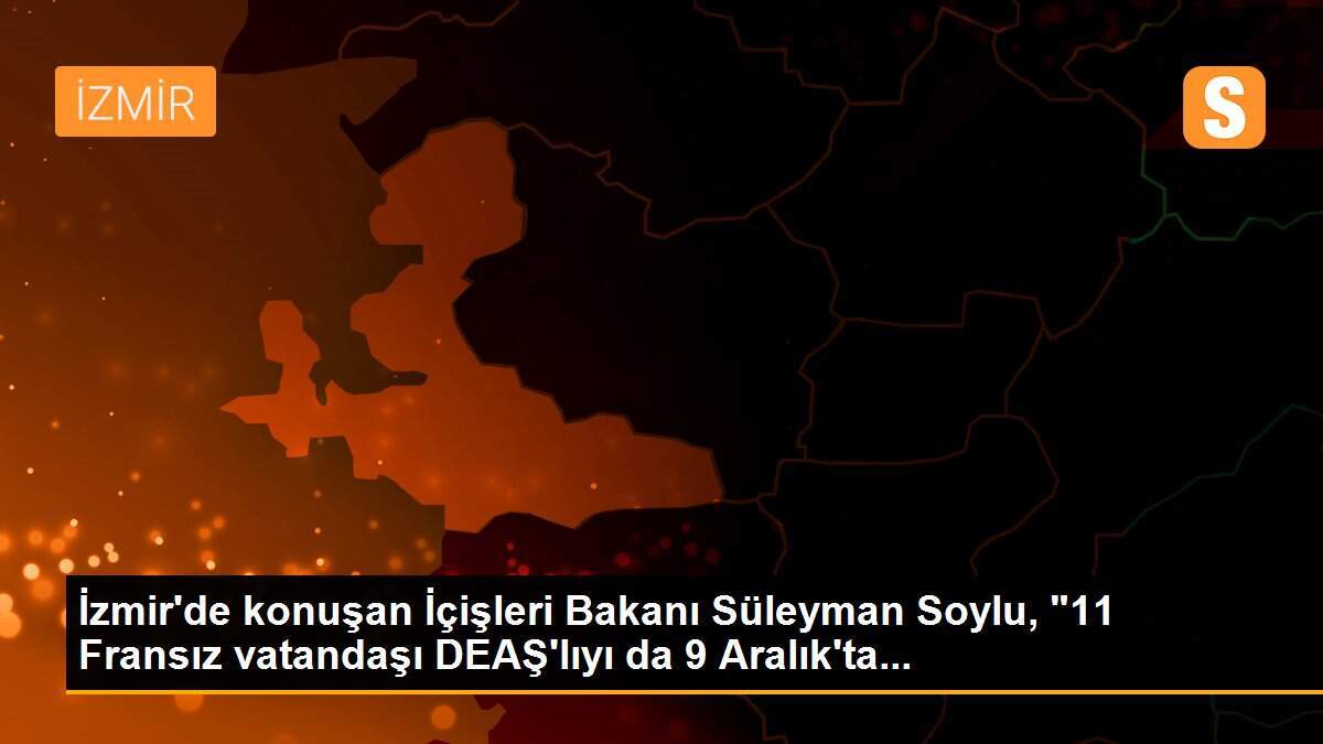 İzmir\'de konuşan İçişleri Bakanı Süleyman Soylu, "11 Fransız vatandaşı DEAŞ\'lıyı da 9 Aralık\'ta...